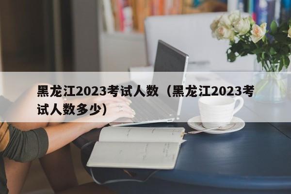 黑龙江2023考试人数（黑龙江2023考试人数多少）